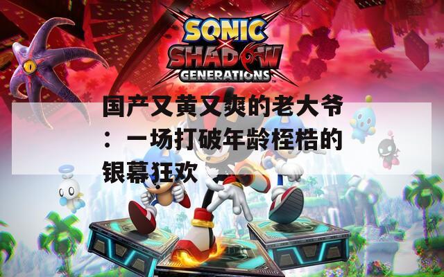 国产又黄又爽的老大爷：一场打破年龄桎梏的银幕狂欢
