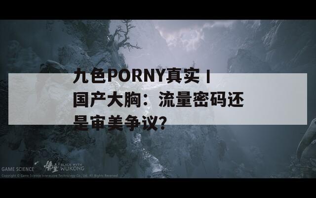 九色PORNY真实丨国产大胸：流量密码还是审美争议？