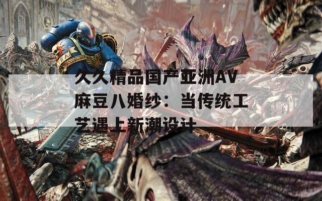久久精品国产亚洲AV麻豆八婚纱：当传统工艺遇上新潮设计
