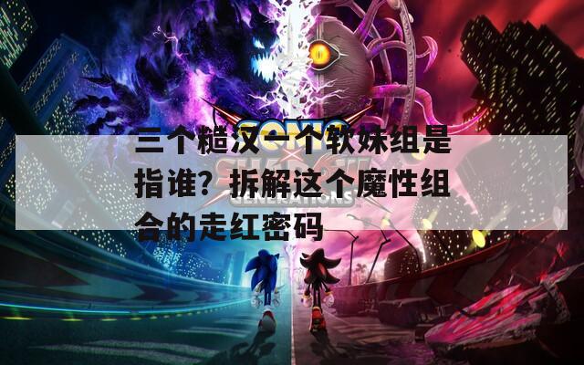 三个糙汉一个软妹组是指谁？拆解这个魔性组合的走红密码