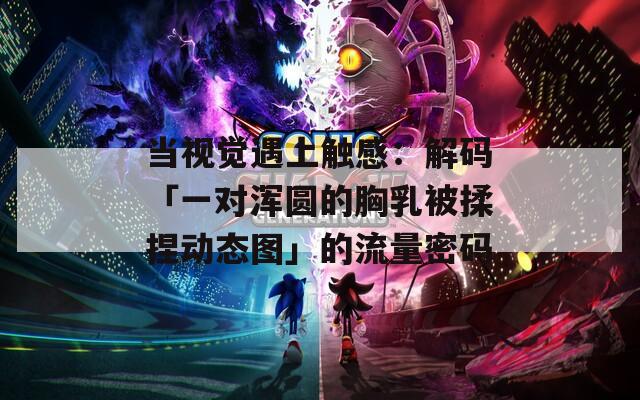 当视觉遇上触感：解码「一对浑圆的胸乳被揉捏动态图」的流量密码