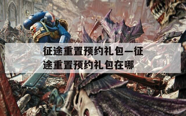 征途重置预约礼包—征途重置预约礼包在哪