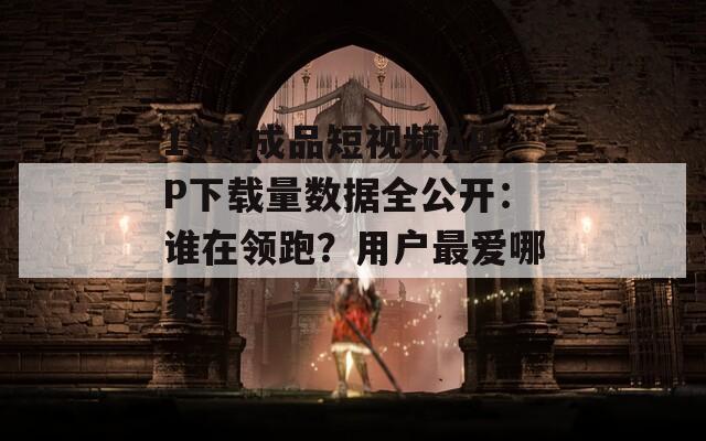 18款成品短视频APP下载量数据全公开：谁在领跑？用户最爱哪家？