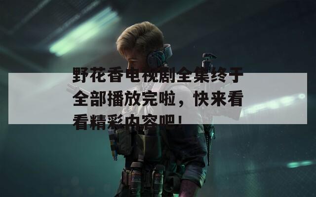 野花香电视剧全集终于全部播放完啦，快来看看精彩内容吧！