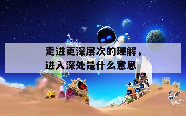 走进更深层次的理解，进入深处是什么意思