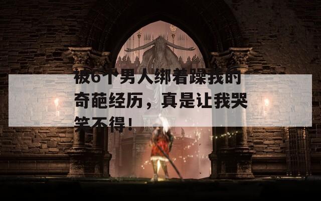 被6个男人绑着躁我的奇葩经历，真是让我哭笑不得！