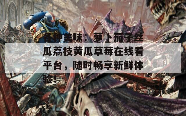 各种美味：萝卜茄子丝瓜荔枝黄瓜草莓在线看平台，随时畅享新鲜体验！