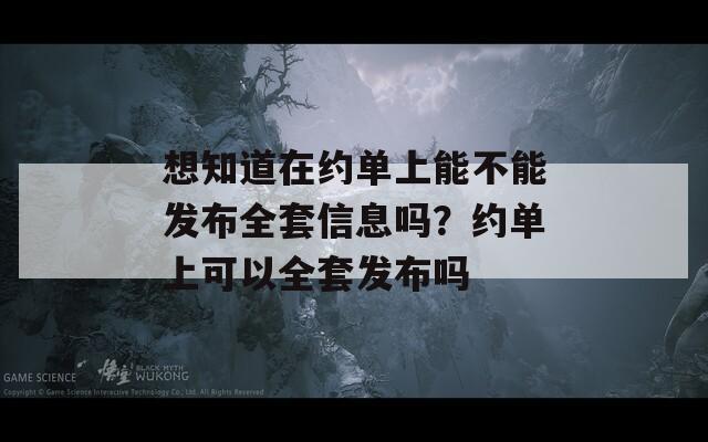 想知道在约单上能不能发布全套信息吗？约单上可以全套发布吗