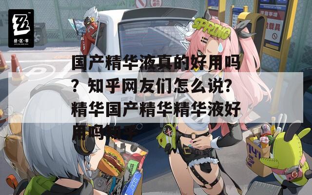 国产精华液真的好用吗？知乎网友们怎么说？精华国产精华精华液好用吗知乎