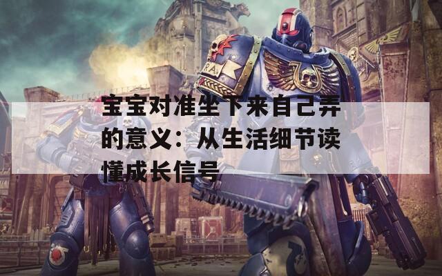 宝宝对准坐下来自己弄的意义：从生活细节读懂成长信号