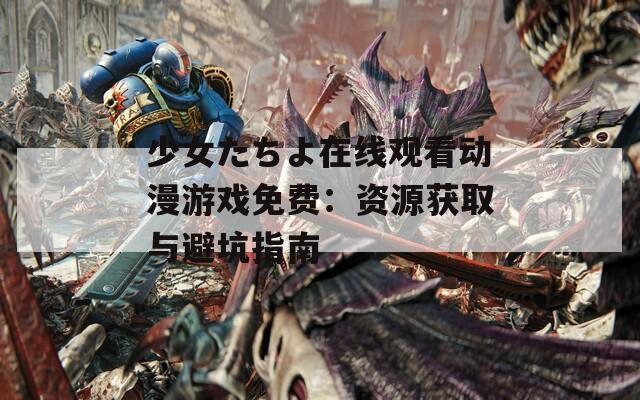 少女たちよ在线观看动漫游戏免费：资源获取与避坑指南