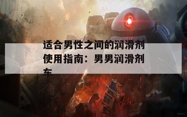 适合男性之间的润滑剂使用指南：男男润滑剂车