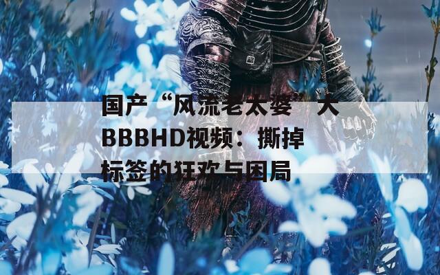 国产“风流老太婆”大BBBHD视频：撕掉标签的狂欢与困局