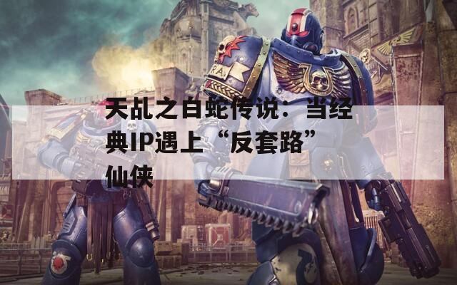 天乩之白蛇传说：当经典IP遇上“反套路”仙侠