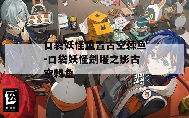 口袋妖怪重置古空棘鱼-口袋妖怪刽曜之影古空棘鱼