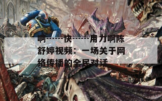 啊┅┅快┅┅用力啊陈舒婷视频：一场关于网络传播的全民对话