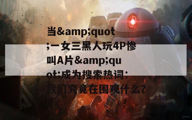 当&quot;一女三黑人玩4P惨叫A片&quot;成为搜索热词：我们究竟在围观什么？