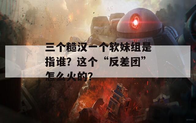 三个糙汉一个软妹组是指谁？这个“反差团”怎么火的？