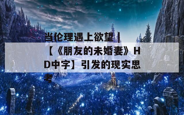 当伦理遇上欲望 | 【《朋友的未婚妻》HD中字】引发的现实思考