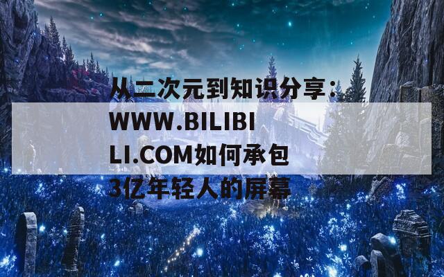从二次元到知识分享：WWW.BILIBILI.COM如何承包3亿年轻人的屏幕