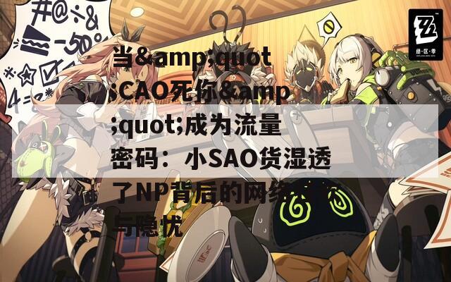 当&quot;CAO死你&quot;成为流量密码：小SAO货湿透了NP背后的网络狂欢与隐忧