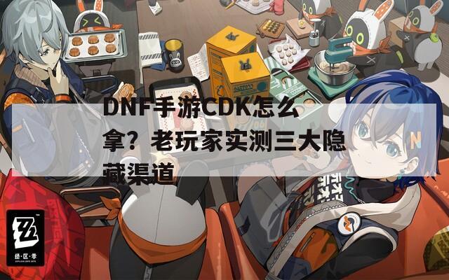 DNF手游CDK怎么拿？老玩家实测三大隐藏渠道