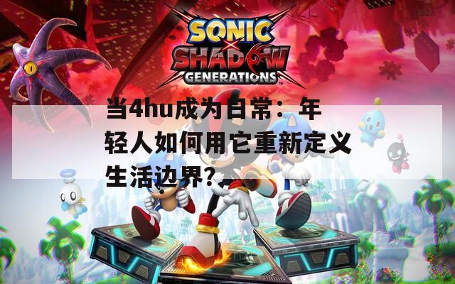 当4hu成为日常：年轻人如何用它重新定义生活边界？