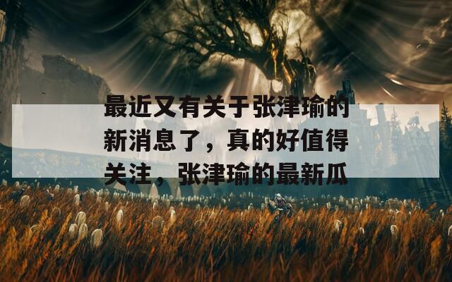 最近又有关于张津瑜的新消息了，真的好值得关注，张津瑜的最新瓜