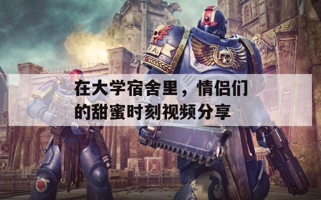 在大学宿舍里，情侣们的甜蜜时刻视频分享