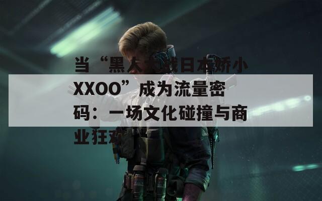 当“黑人大战日本娇小XXOO”成为流量密码：一场文化碰撞与商业狂欢