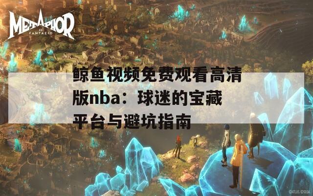 鲸鱼视频免费观看高清版nba：球迷的宝藏平台与避坑指南