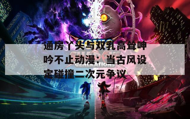 通房丫头与双乳高耸呻吟不止动漫：当古风设定碰撞二次元争议