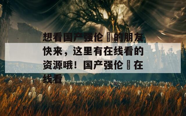 想看国产强伦姧的朋友快来，这里有在线看的资源哦！国产强伦姧在线看