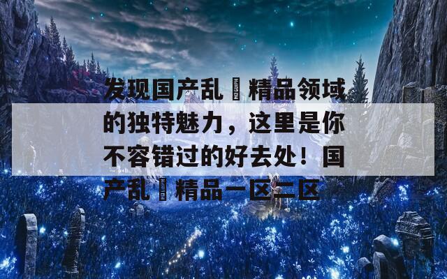 发现国产乱婬精品领域的独特魅力，这里是你不容错过的好去处！国产乱婬精品一区二区