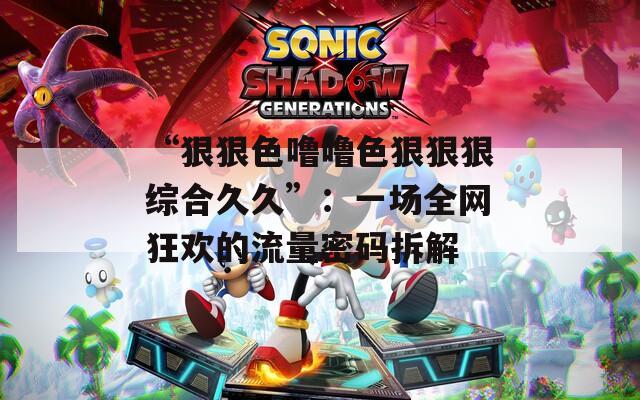 “狠狠色噜噜色狠狠狠综合久久”：一场全网狂欢的流量密码拆解