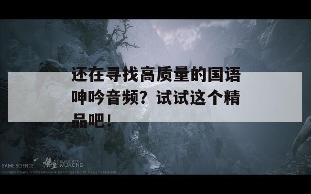 还在寻找高质量的国语呻吟音频？试试这个精品吧！