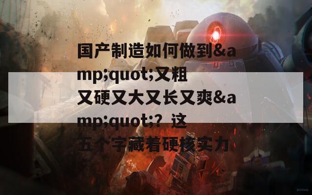 国产制造如何做到&quot;又粗又硬又大又长又爽&quot;？这五个字藏着硬核实力
