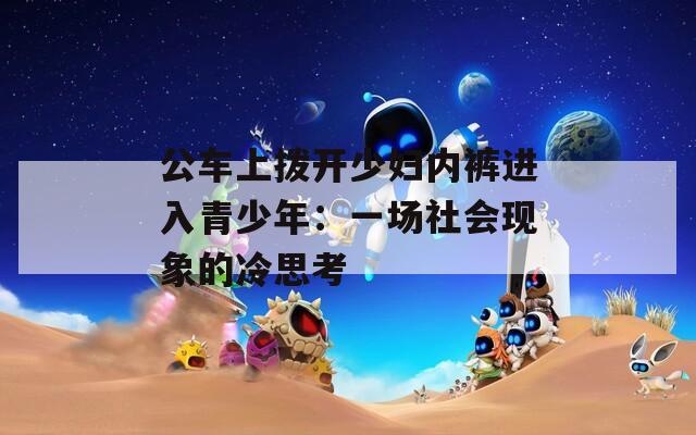 公车上拨开少妇内裤进入青少年：一场社会现象的冷思考