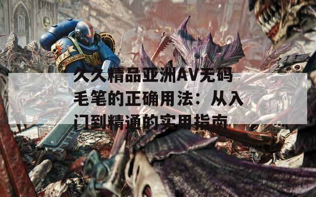 久久精品亚洲AV无码毛笔的正确用法：从入门到精通的实用指南
