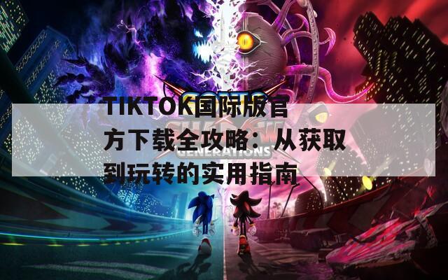 TIKTOK国际版官方下载全攻略：从获取到玩转的实用指南