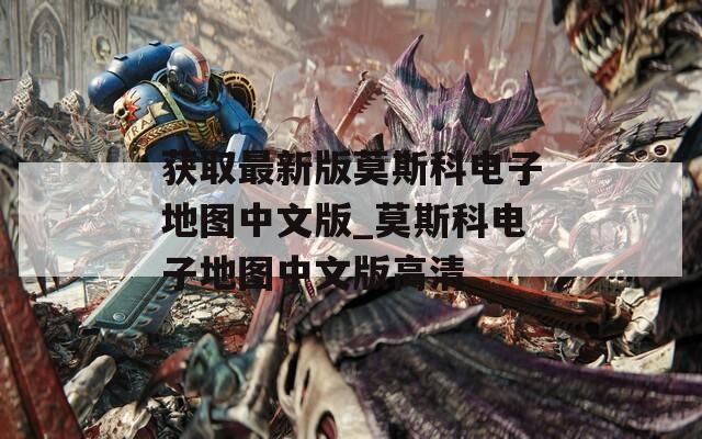 获取最新版莫斯科电子地图中文版_莫斯科电子地图中文版高清