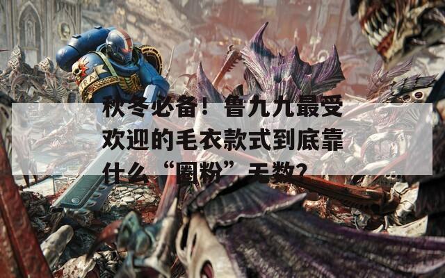 秋冬必备！鲁九九最受欢迎的毛衣款式到底靠什么“圈粉”无数？