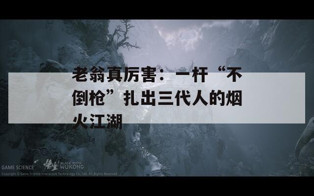 老翁真厉害：一杆“不倒枪”扎出三代人的烟火江湖