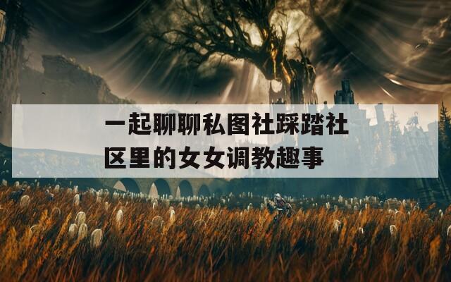 一起聊聊私图社踩踏社区里的女女调教趣事