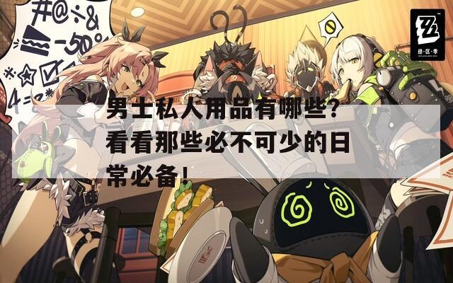 男士私人用品有哪些？看看那些必不可少的日常必备！
