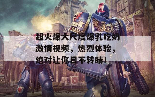超火爆大尺度爆乳吃奶激情视频，热烈体验，绝对让你目不转睛！