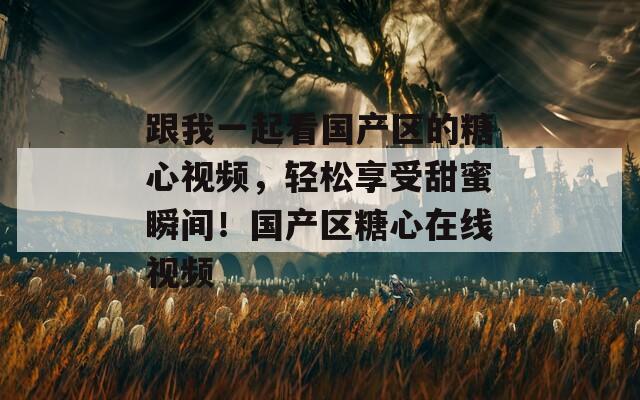跟我一起看国产区的糖心视频，轻松享受甜蜜瞬间！国产区糖心在线视频