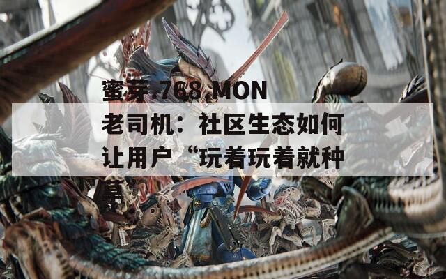 蜜芽.768.MON老司机：社区生态如何让用户“玩着玩着就种草”