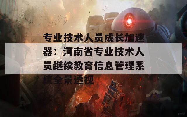 专业技术人员成长加速器：河南省专业技术人员继续教育信息管理系统全景透视