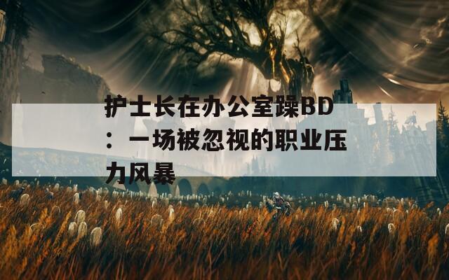 护士长在办公室躁BD：一场被忽视的职业压力风暴